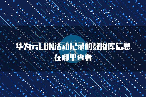 华为云CDN活动记录的数据库信息在哪里查看