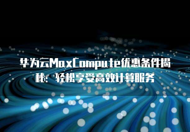 华为云MaxCompute优惠条件揭秘:轻松享受高效计算服务