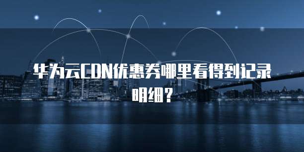 华为云CDN优惠券哪里看得到记录明细?