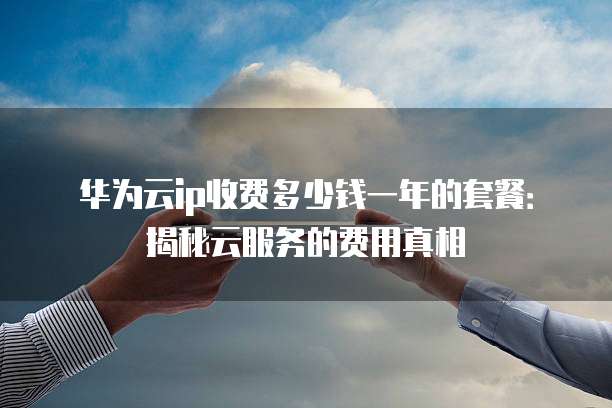华为云ip收费多少钱一年的套餐:揭秘云服务的费用真相