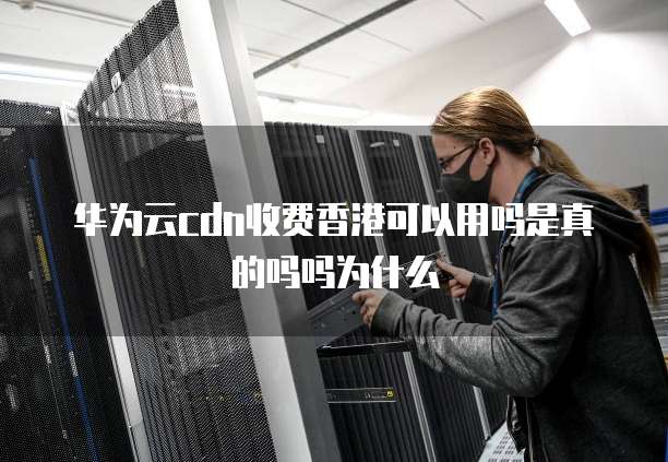 华为云cdn收费香港可以用吗是真的吗吗为什么