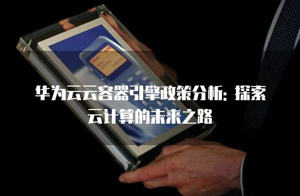 华为云云容器引擎政策分析: 探索云计算的未来之路