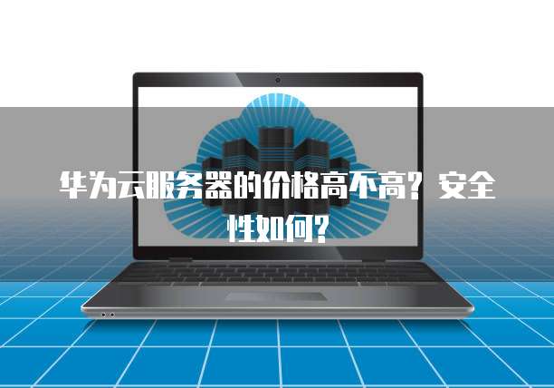 华为云服务器的价格高不高? 安全性如何?