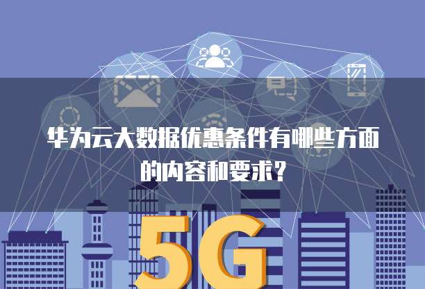 华为云大数据优惠条件有哪些方面的内容和要求?
