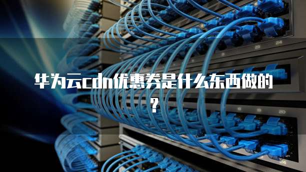 华为云cdn优惠券是什么东西做的?