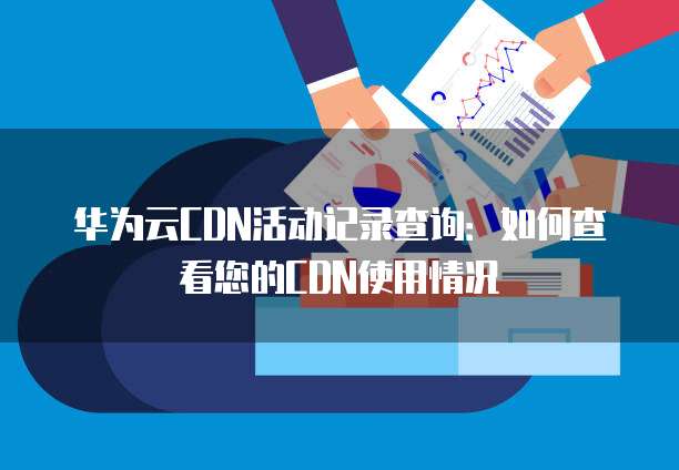 华为云CDN活动记录查询:如何查看您的CDN使用情况