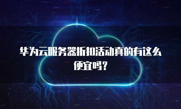 华为云服务器折扣活动真的有这么便宜吗?