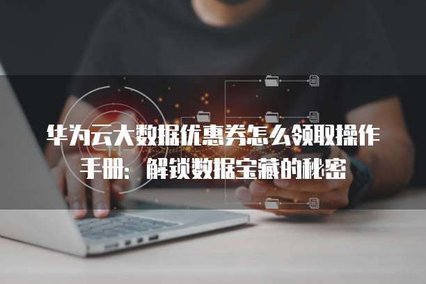 华为云大数据优惠券怎么领取操作手册:解锁数据宝藏的秘密