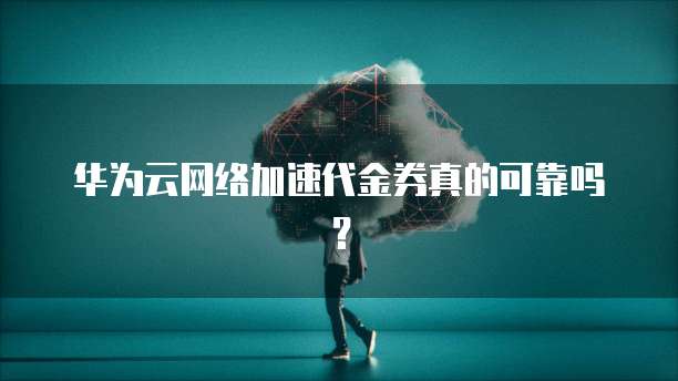 华为云网络加速代金券真的可靠吗？