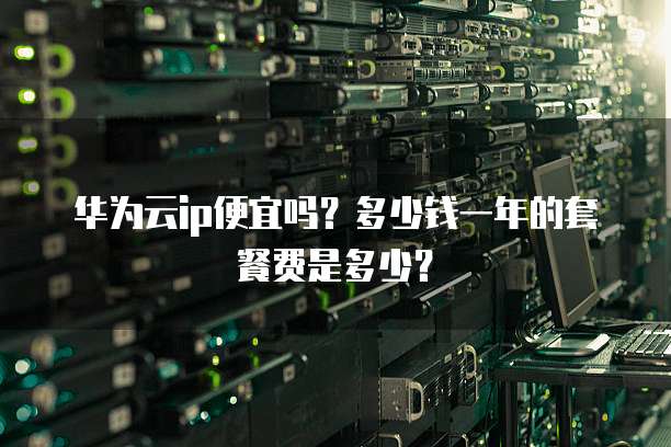 华为云ip便宜吗?多少钱一年的套餐费是多少?