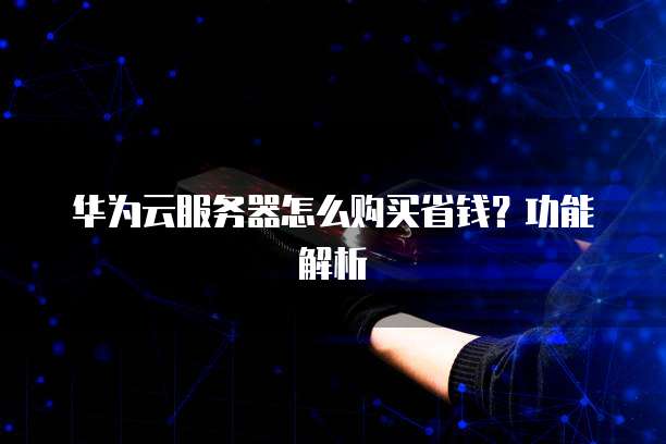 华为云服务器怎么购买省钱?功能解析