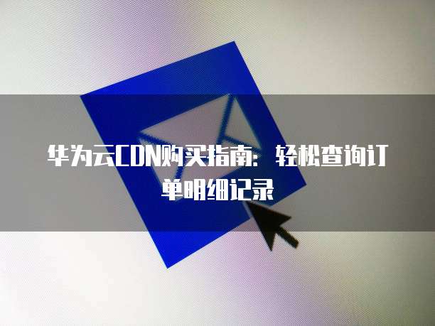 华为云CDN购买指南：轻松查询订单明细记录