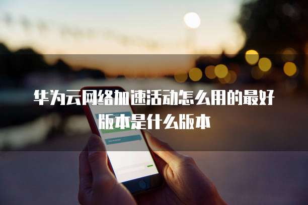 华为云网络加速活动怎么用的最好版本是什么版本