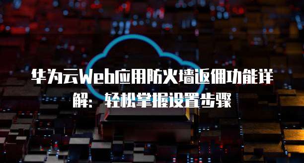 华为云Web应用防火墙返佣功能详解:轻松掌握设置步骤