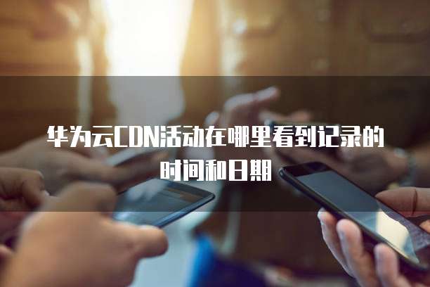 华为云CDN活动在哪里看到记录的时间和日期