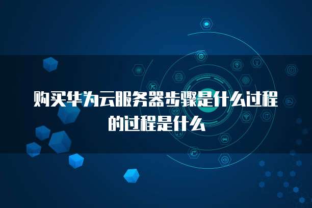 购买华为云服务器步骤是什么过程的过程是什么