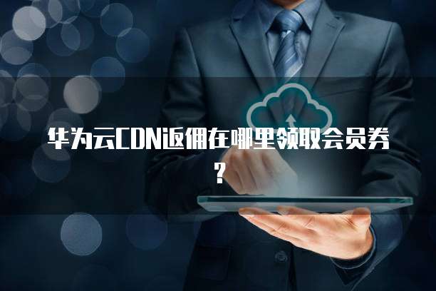 华为云CDN返佣在哪里领取会员券？
