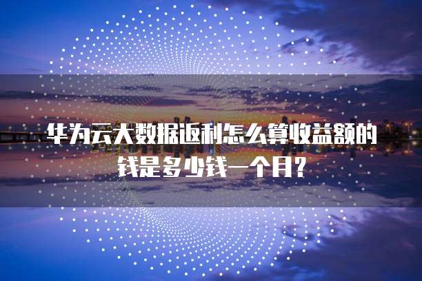华为云大数据返利怎么算收益额的钱是多少钱一个月?