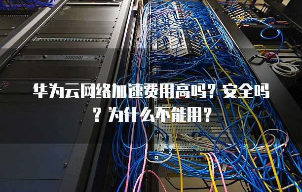 华为云网络加速费用高吗?安全吗?为什么不能用?