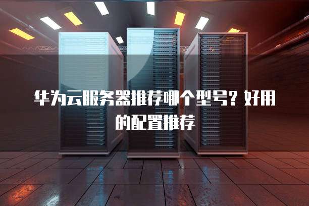华为云服务器推荐哪个型号?好用的配置推荐