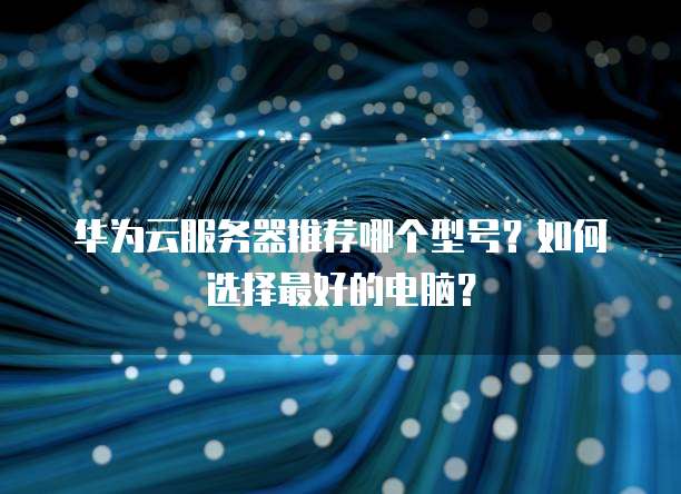 华为云服务器推荐哪个型号?如何选择最好的电脑?