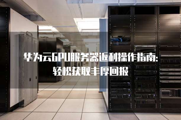 华为云GPU服务器返利操作指南:轻松获取丰厚回报