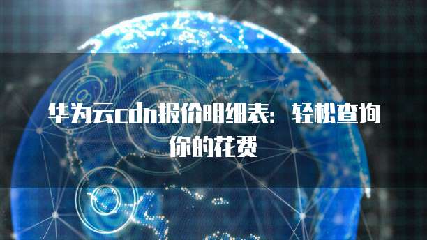 华为云cdn报价明细表:轻松查询你的花费