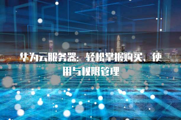 华为云服务器:轻松掌握购买、使用与权限管理