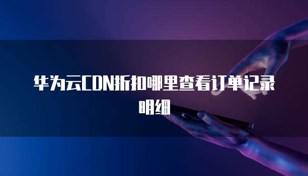 华为云CDN折扣哪里查看订单记录明细