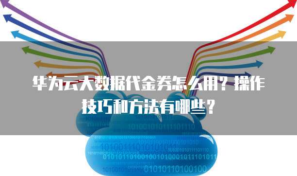 华为云大数据代金券怎么用?操作技巧和方法有哪些?