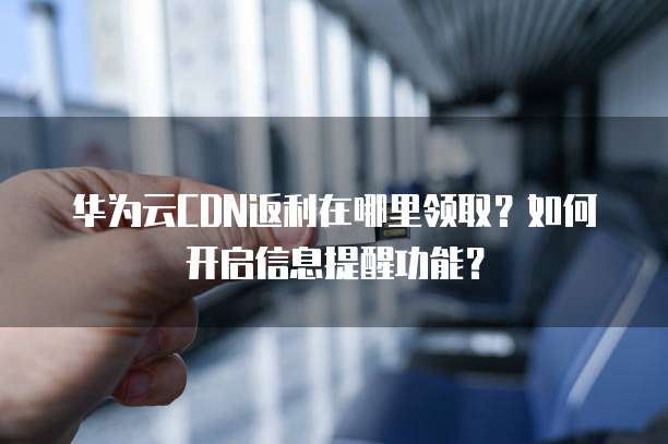 华为云CDN返利在哪里领取?如何开启信息提醒功能?