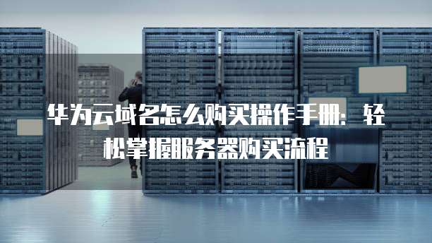 华为云域名怎么购买操作手册:轻松掌握服务器购买流程
