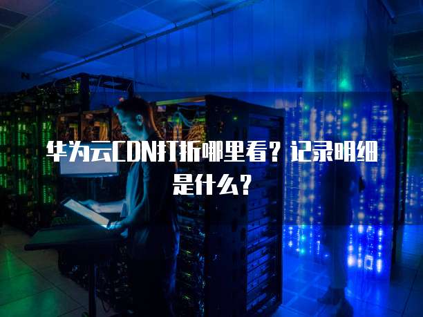 华为云CDN打折哪里看?记录明细是什么?
