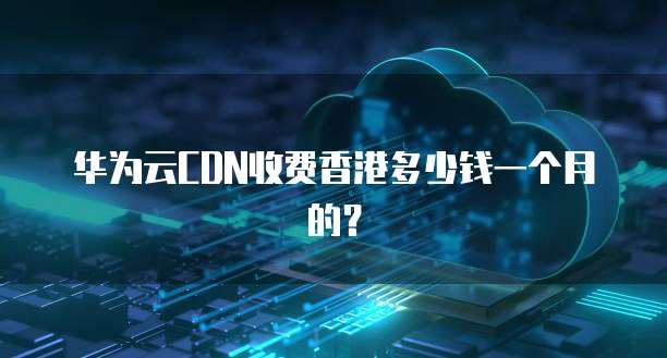 华为云CDN收费香港多少钱一个月的?