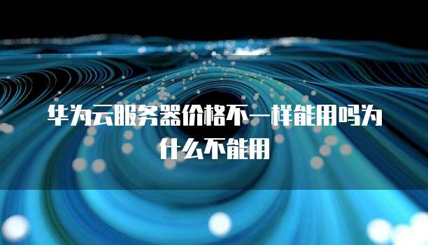 华为云服务器价格不一样能用吗为什么不能用