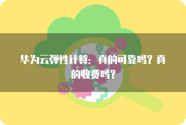华为云弹性计算:真的可靠吗?真的收费吗?