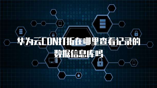 华为云CDN打折在哪里查看记录的数据信息库吗