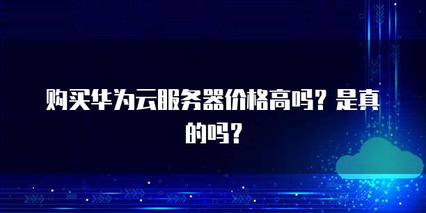 购买华为云服务器价格高吗？是真的吗？