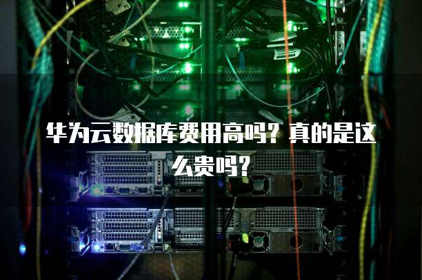 华为云数据库费用高吗?真的是这么贵吗?