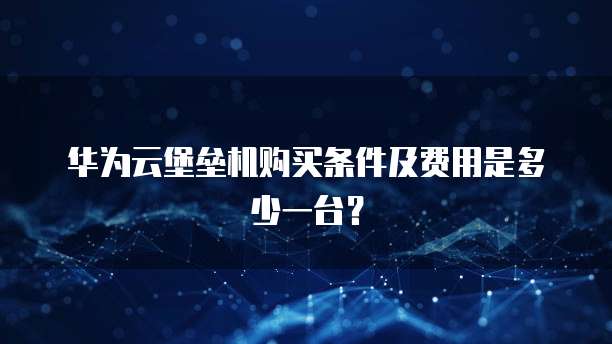 华为云堡垒机购买条件及费用是多少一台?