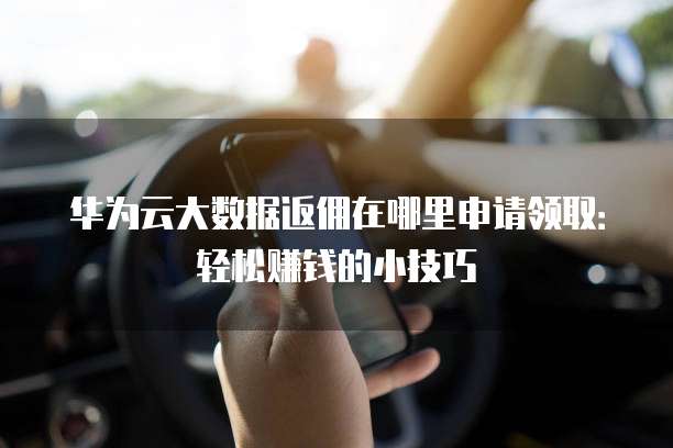 华为云大数据返佣在哪里申请领取:轻松赚钱的小技巧