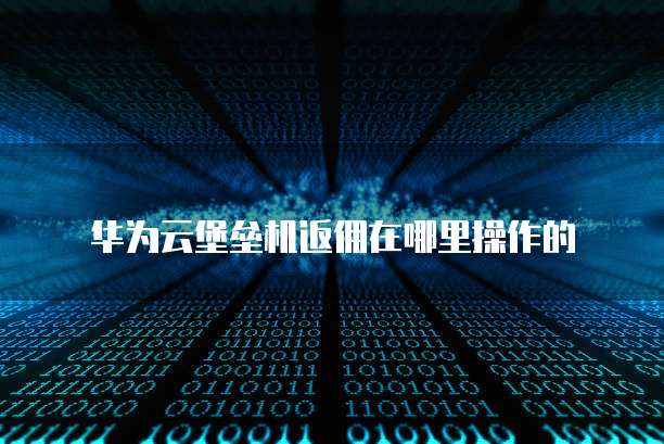华为云堡垒机返佣在哪里操作的