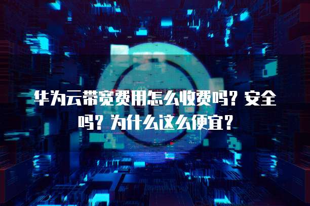 华为云带宽费用怎么收费吗?安全吗?为什么这么便宜?