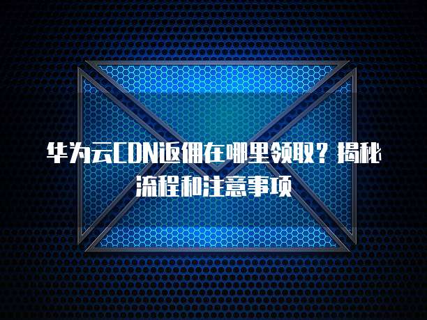 华为云CDN返佣在哪里领取?揭秘流程和注意事项