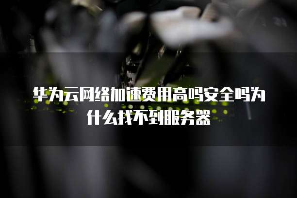 华为云网络加速费用高吗安全吗为什么找不到服务器