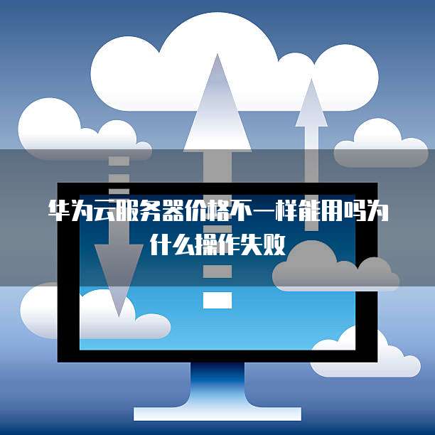 华为云服务器价格不一样能用吗为什么操作失败