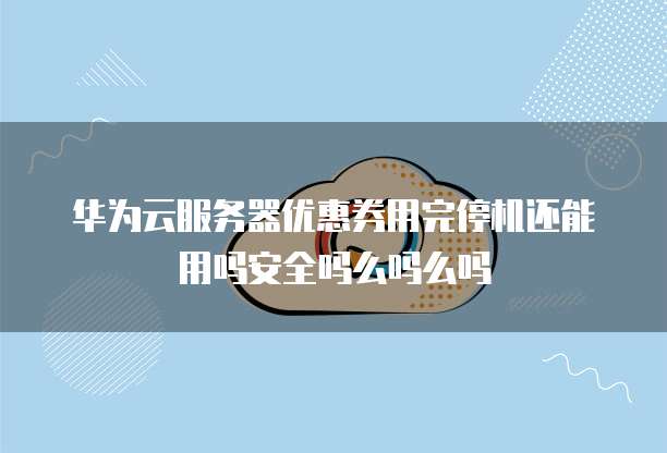 华为云服务器优惠券用完停机还能用吗安全吗么吗么吗