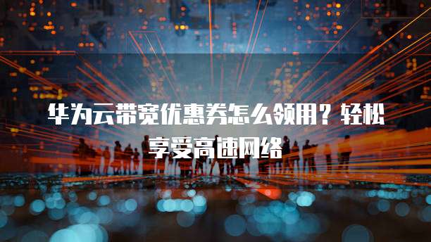 华为云带宽优惠券怎么领用?轻松享受高速网络