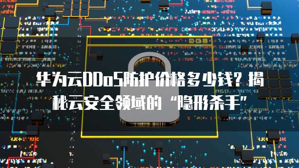 华为云DDoS防护价格多少钱?揭秘云安全领域的“隐形杀手”
