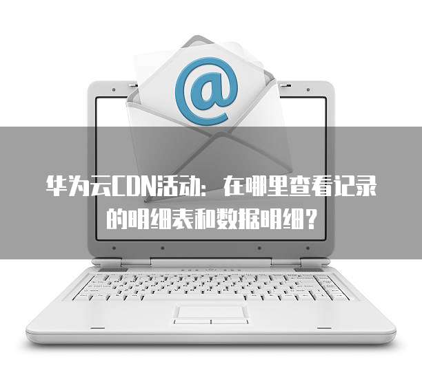 华为云CDN活动:在哪里查看记录的明细表和数据明细?